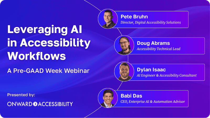 Leveraging AI in Accessibility Workflows, A Pre-GAAD Week Webinar. Pete Bruhn, Director, Digital Accessibility Solutions; Doug Abrams, Accessibility Technical Lead; Dylan Isaac, AI Engineer & Accessibility Consultant; Babi Das, CEO, Enterprise AI & Automation Advisor. Presented by: Onward Accessibility.