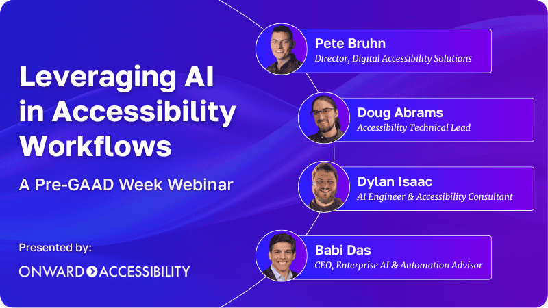 Leveraging AI in Accessibility Workflows, A Pre-GAAD Week Webinar. Pete Bruhn, Director, Digital Accessibility Solutions; Doug Abrams, Accessibility Technical Lead; Dylan Isaac, AI Engineer & Accessibility Consultant; Babi Das, CEO, Enterprise AI & Automation Advisor. Presented by: Onward Accessibility.